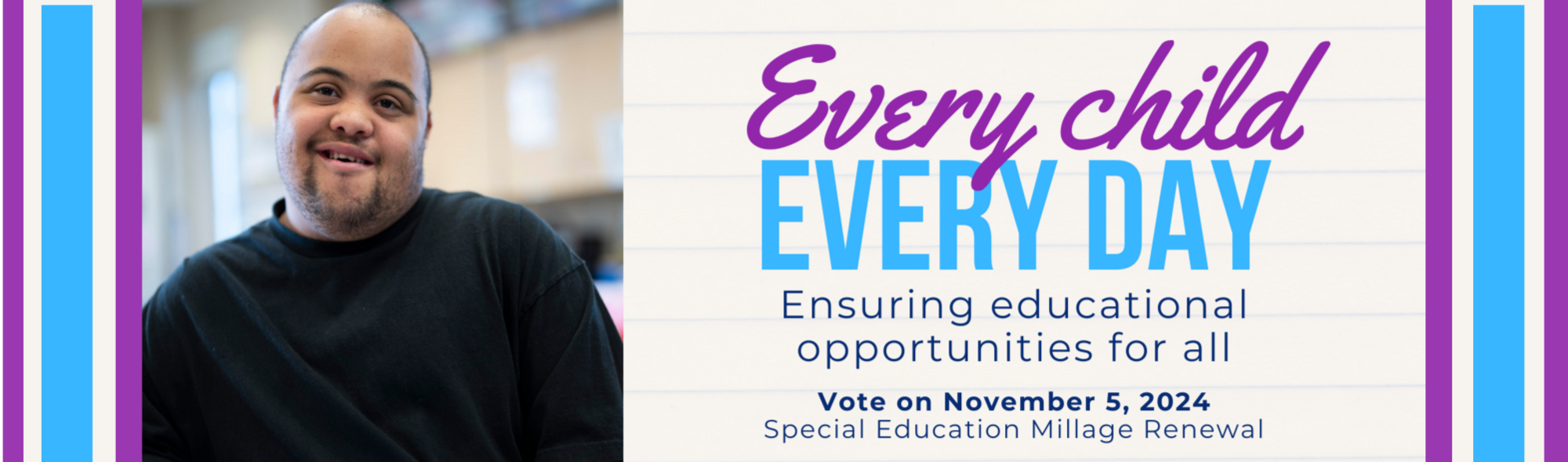 Every child  Every Day  Ensuring educational opportunities for all  Vote on November 5, 2024  Special Education Millage Renewal