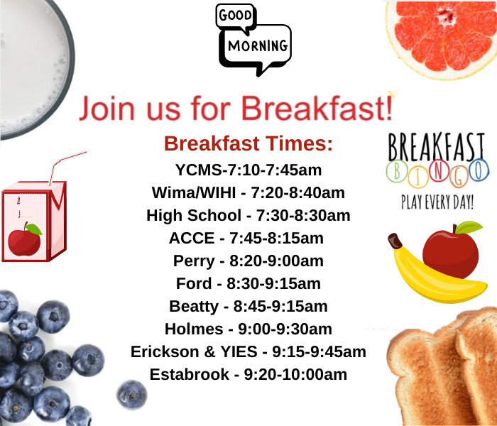 Good Morning  Join Us for Breakfast Breakfast Times: YCMS-7:10-7:45am Wima/WIHI - 7:20-8:40am High School - 7:30-8:30am ACCE - 7:45-8:15am  Perry - 8:20-9:00am Ford - 8:30-9:15am Beatty - 8:45-9:15am Holmes - 9:00-9:30am Erickson & YIES - 9:15-9:45am Estabrook - 9:20-10:00am     Breakfast Bingo play everyday  plus food item pictures