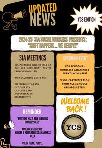 Updated News     YCS Edition Image: figure with a megapone Body of Newsletter 1st Box: 2024-25 31A Social Workers Presents: “Shift Matters _ We Ready!! 2nd  Box: 31 A Meetings: All meetings will be held at the YCS Resiliency Center from 10:30 am-12:00 pm  / The Following Dates are: •	September 11-25th •	October 4th •	October 23rd •	November 13th •	December 11th 3rd Box: Upcoming Event:  YCS Schools – Homeless Awareness Event (November) / *Full participation from all schools are requested* 4th Box: (Megaphone image)  Reminder-“Everyone has a role in ending homelessness” / November 17th-23rd: Hunger & Homelessness Awareness Week / Color Theme:  Purple 5th Box: Welcome Back!  Image of YCS Logo.