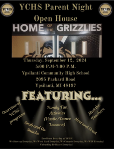 YCHS PARENT NIGHT OPEN HOUSE HOME OF THE GRIZZLIES  Two YCHS Logos  - Half photo of a Grizzly. Thursday, September 12, 2024  5:00 pm - 7:00 pm  Ypsilanti Community High School  2095 Packard Road  Ypsilanti, MI 48197   Featuring....Overview of YCHS Programs, Grab and Go Snacks, Family fun Activities (Hustle/Dance Lessons)  Meet and Greet   Mee the Teacher   Excellence Everyday at YCHS! We show up everyday. We work hard everyday. We compete everyday. We WIN everyday. Unleashing Brilliance Everyday!