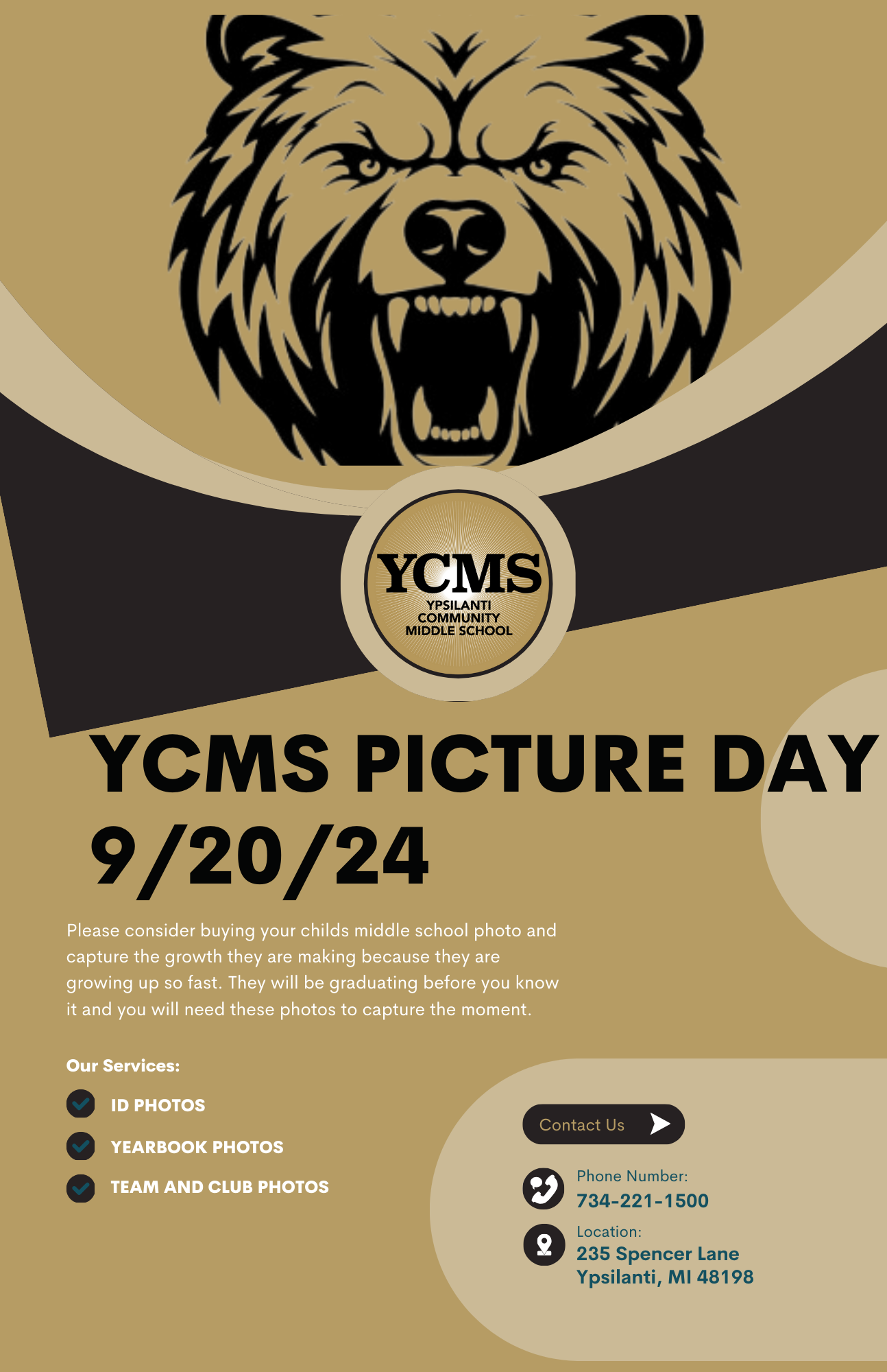 Grizzly Bear Image YCMS – Ypsilanti Community Schools YCMS Picture Day 9/20/24 Please consider buying your child’s middle school photo and capture the growth they are making because they are growing up so fast. They will be graduating before you know it and you will need these photos to capture the moment. Our Services: •	ID Photos •	Yearbook Photos •	Team ad Club Photos  Contact Us Phone Image  --  Phone Number 724-221-1500 Location Image  --  235 Spencer Lane  Ypsilanti, MI  48198